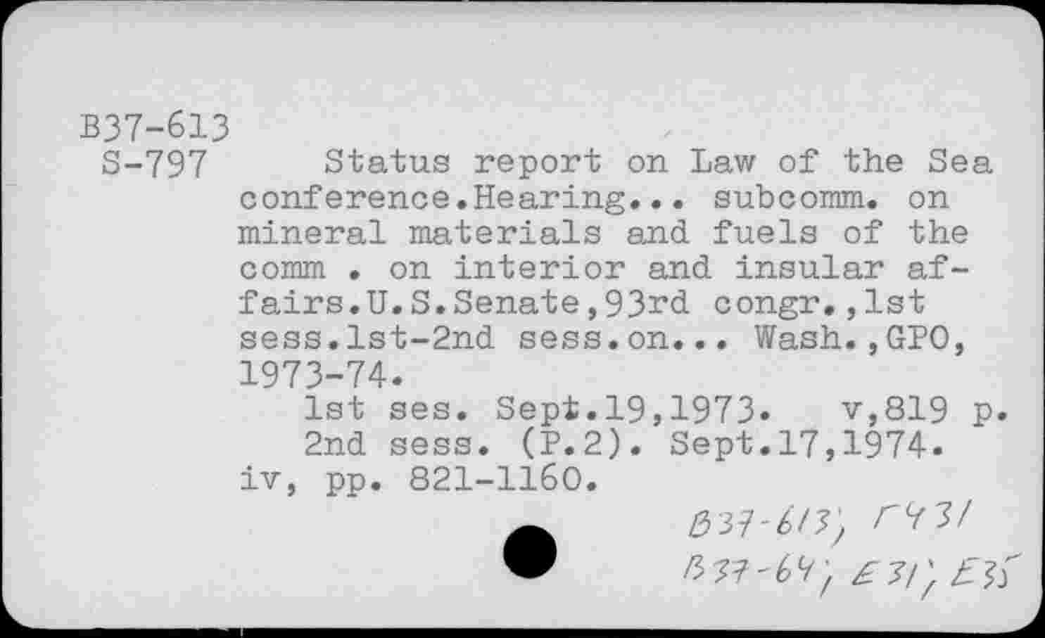 ﻿B37-613
S-797 Status report on Law of the Sea conference♦Hearing... subcomm, on mineral materials and fuels of the
comm . on interior and insular affairs. U.S. Senate, 93rd congr.,1st sess.lst-2nd sess.on... Wash.,GPO, 1973-74.
1st ses. Sept.19,1973.	v,819 p.
2nd sess. (P.2). Sept.17,1974.
iv, pp. 821-1160.
037-6/7, <77/ W /3 77'67, £3!)